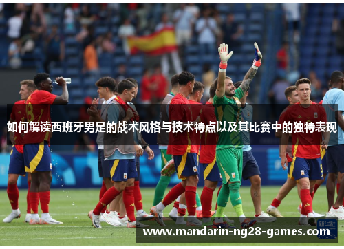 如何解读西班牙男足的战术风格与技术特点以及其比赛中的独特表现