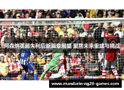 阿森纳英超失利后新篇章展望 聚焦未来重建与挑战