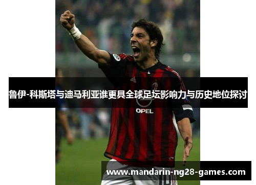 鲁伊-科斯塔与迪马利亚谁更具全球足坛影响力与历史地位探讨