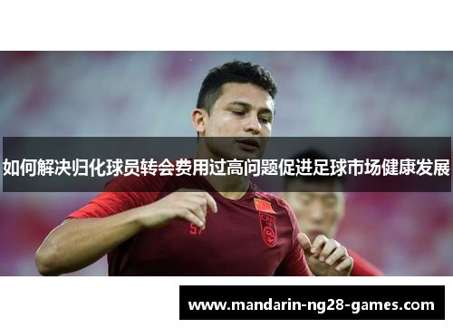 如何解决归化球员转会费用过高问题促进足球市场健康发展
