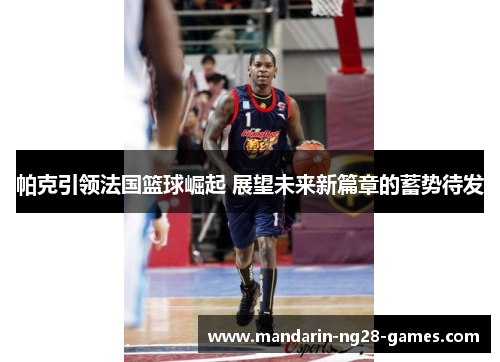 帕克引领法国篮球崛起 展望未来新篇章的蓄势待发 帕克引领法国篮球崛起 展望未来新篇章的蓄势待发