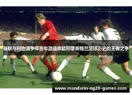 曼联与利物浦争锋百年激战谁能称雄英格兰足球历史的王者之争