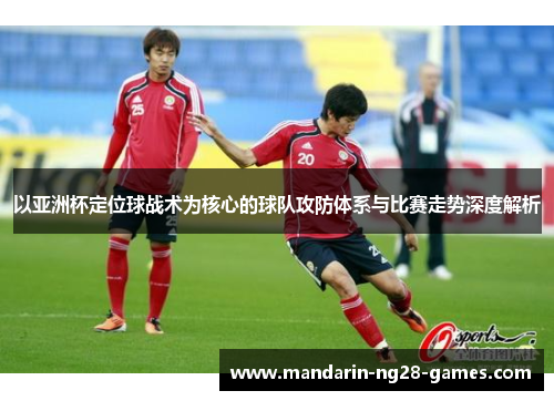 以亚洲杯定位球战术为核心的球队攻防体系与比赛走势深度解析