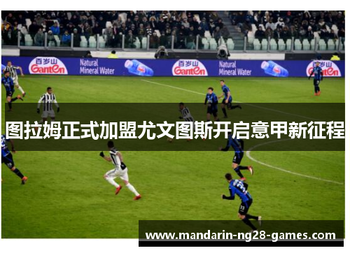 图拉姆正式加盟尤文图斯开启意甲新征程 图拉姆正式加盟尤文图斯开启意甲新征程