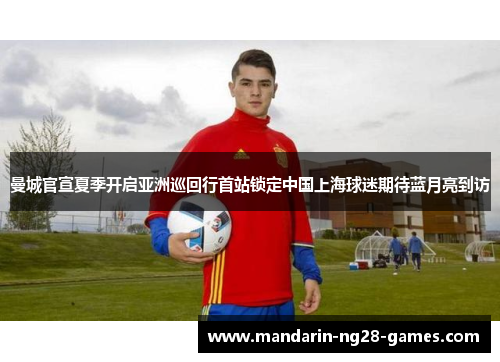 曼城官宣夏季开启亚洲巡回行首站锁定中国上海球迷期待蓝月亮到访