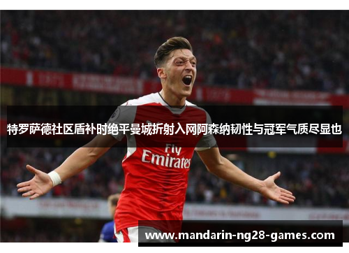 特罗萨德社区盾补时绝平曼城折射入网阿森纳韧性与冠军气质尽显也