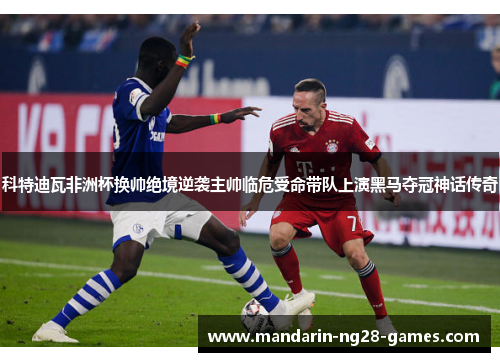 科特迪瓦非洲杯换帅绝境逆袭主帅临危受命带队上演黑马夺冠神话传奇