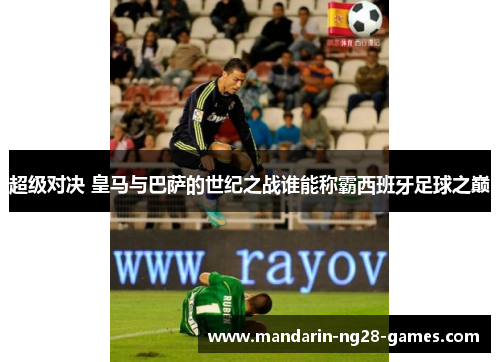 超级对决 皇马与巴萨的世纪之战谁能称霸西班牙足球之巅