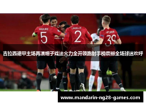 吉拉西德甲主场再演帽子戏法火力全开领跑射手榜震撼全场球迷欢呼 吉拉西德甲主场再演帽子戏法火力全开领跑射手榜震撼全场球迷欢呼